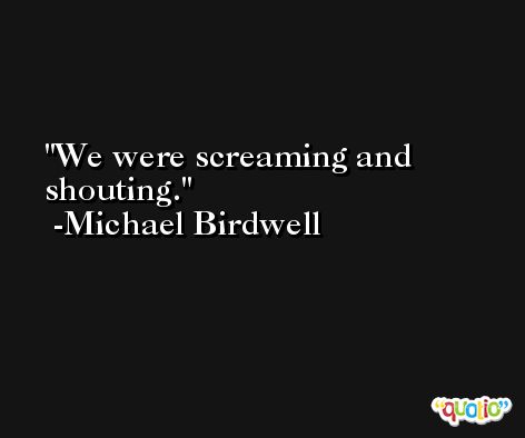 We were screaming and shouting. -Michael Birdwell
