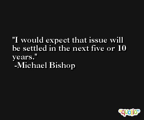 I would expect that issue will be settled in the next five or 10 years. -Michael Bishop