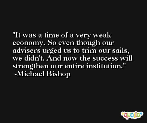 It was a time of a very weak economy. So even though our advisers urged us to trim our sails, we didn't. And now the success will strengthen our entire institution. -Michael Bishop