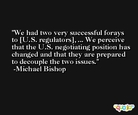 We had two very successful forays to [U.S. regulators], ... We perceive that the U.S. negotiating position has changed and that they are prepared to decouple the two issues. -Michael Bishop