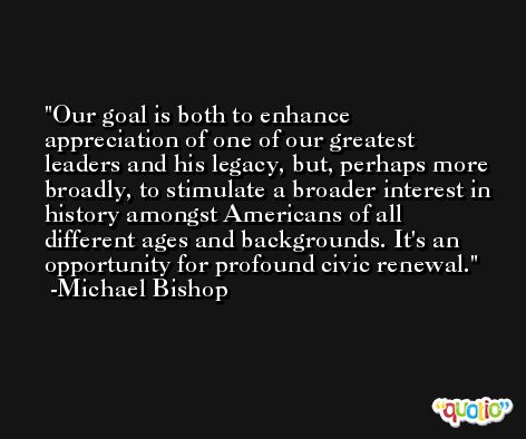 Our goal is both to enhance appreciation of one of our greatest leaders and his legacy, but, perhaps more broadly, to stimulate a broader interest in history amongst Americans of all different ages and backgrounds. It's an opportunity for profound civic renewal. -Michael Bishop