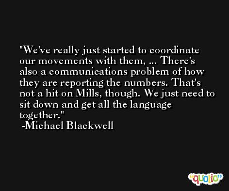 We've really just started to coordinate our movements with them, ... There's also a communications problem of how they are reporting the numbers. That's not a hit on Mills, though. We just need to sit down and get all the language together. -Michael Blackwell