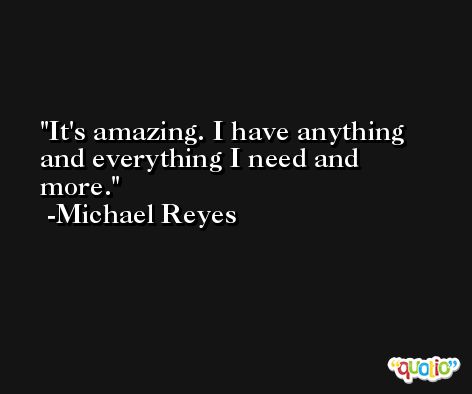 It's amazing. I have anything and everything I need and more. -Michael Reyes