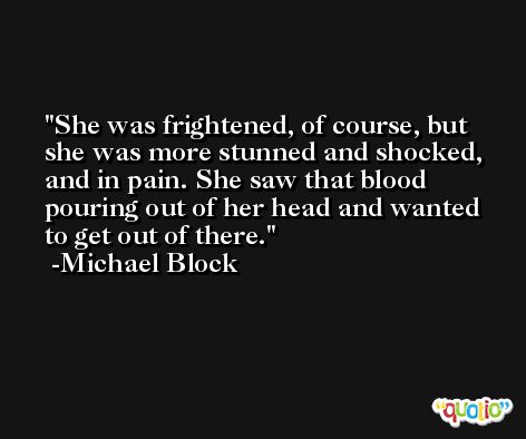 She was frightened, of course, but she was more stunned and shocked, and in pain. She saw that blood pouring out of her head and wanted to get out of there. -Michael Block