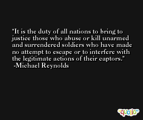 It is the duty of all nations to bring to justice those who abuse or kill unarmed and surrendered soldiers who have made no attempt to escape or to interfere with the legitimate actions of their captors. -Michael Reynolds