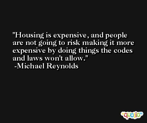 Housing is expensive, and people are not going to risk making it more expensive by doing things the codes and laws won't allow. -Michael Reynolds