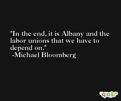 In the end, it is Albany and the labor unions that we have to depend on. -Michael Bloomberg