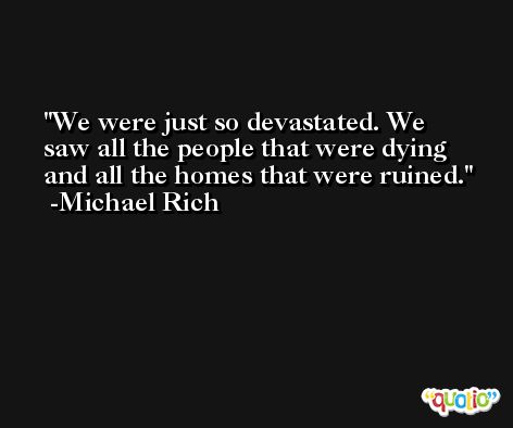 We were just so devastated. We saw all the people that were dying and all the homes that were ruined. -Michael Rich