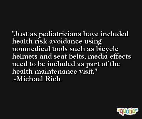 Just as pediatricians have included health risk avoidance using nonmedical tools such as bicycle helmets and seat belts, media effects need to be included as part of the health maintenance visit. -Michael Rich