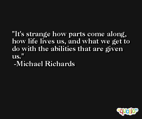 It's strange how parts come along, how life lives us, and what we get to do with the abilities that are given us. -Michael Richards
