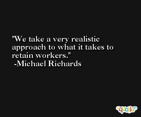 We take a very realistic approach to what it takes to retain workers. -Michael Richards