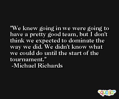 We knew going in we were going to have a pretty good team, but I don't think we expected to dominate the way we did. We didn't know what we could do until the start of the tournament. -Michael Richards