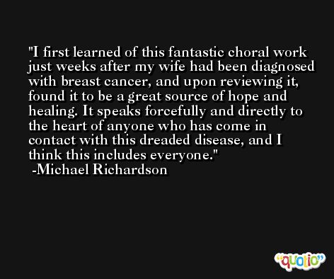I first learned of this fantastic choral work just weeks after my wife had been diagnosed with breast cancer, and upon reviewing it, found it to be a great source of hope and healing. It speaks forcefully and directly to the heart of anyone who has come in contact with this dreaded disease, and I think this includes everyone. -Michael Richardson