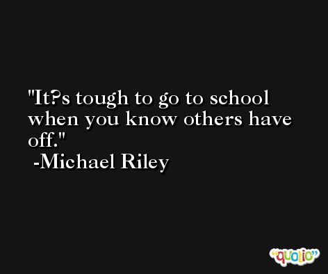 It?s tough to go to school when you know others have off. -Michael Riley