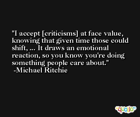 I accept [criticisms] at face value, knowing that given time those could shift, ... It draws an emotional reaction, so you know you're doing something people care about. -Michael Ritchie