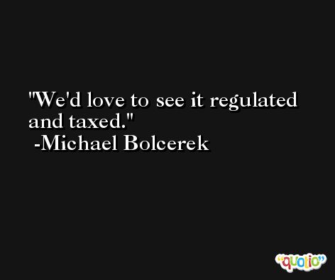 We'd love to see it regulated and taxed. -Michael Bolcerek
