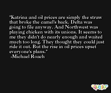 Katrina and oil prices are simply the straw that broke the camel's back. Delta was going to file anyway. And Northwest was playing chicken with its unions. It seems to me they didn't do nearly enough and waited much too long. They thought they could just ride it out. But the rise in oil prices upset everyone's plans. -Michael Roach
