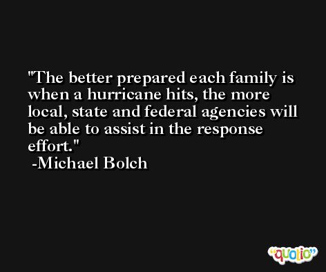 The better prepared each family is when a hurricane hits, the more local, state and federal agencies will be able to assist in the response effort. -Michael Bolch