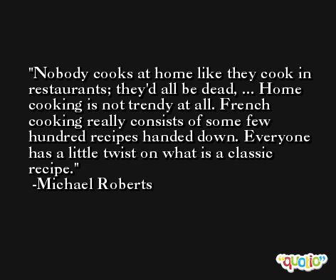 Nobody cooks at home like they cook in restaurants; they'd all be dead, ... Home cooking is not trendy at all. French cooking really consists of some few hundred recipes handed down. Everyone has a little twist on what is a classic recipe. -Michael Roberts