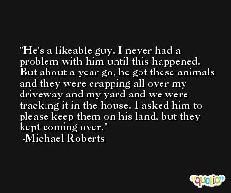 He's a likeable guy. I never had a problem with him until this happened. But about a year go, he got these animals and they were crapping all over my driveway and my yard and we were tracking it in the house. I asked him to please keep them on his land, but they kept coming over. -Michael Roberts