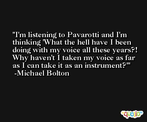 I'm listening to Pavarotti and I'm thinking 'What the hell have I been doing with my voice all these years?! Why haven't I taken my voice as far as I can take it as an instrument?' -Michael Bolton
