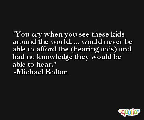 You cry when you see these kids around the world, ... would never be able to afford the (hearing aids) and had no knowledge they would be able to hear. -Michael Bolton