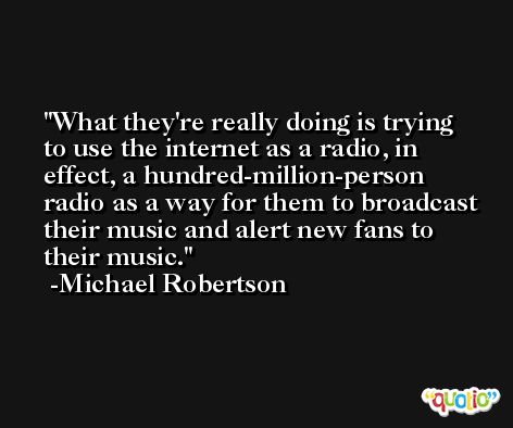 What they're really doing is trying to use the internet as a radio, in effect, a hundred-million-person radio as a way for them to broadcast their music and alert new fans to their music. -Michael Robertson