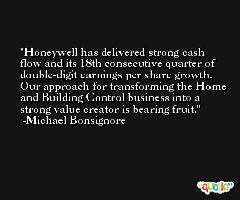 Honeywell has delivered strong cash flow and its 18th consecutive quarter of double-digit earnings per share growth. Our approach for transforming the Home and Building Control business into a strong value creator is bearing fruit. -Michael Bonsignore