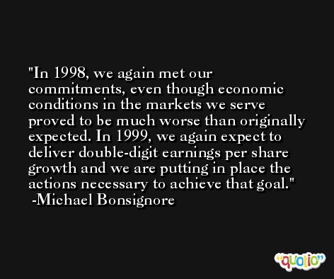 In 1998, we again met our commitments, even though economic conditions in the markets we serve proved to be much worse than originally expected. In 1999, we again expect to deliver double-digit earnings per share growth and we are putting in place the actions necessary to achieve that goal. -Michael Bonsignore