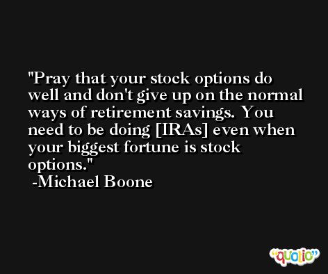 Pray that your stock options do well and don't give up on the normal ways of retirement savings. You need to be doing [IRAs] even when your biggest fortune is stock options. -Michael Boone