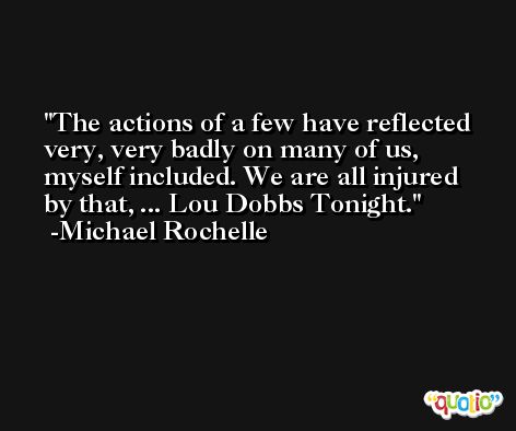 The actions of a few have reflected very, very badly on many of us, myself included. We are all injured by that, ... Lou Dobbs Tonight. -Michael Rochelle