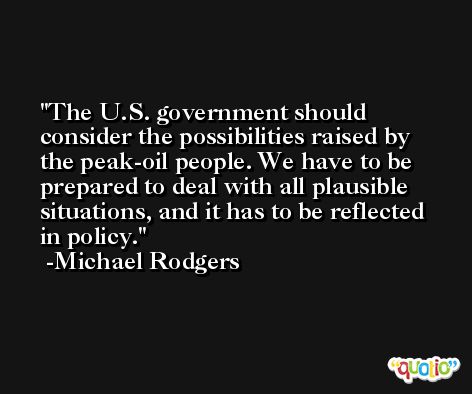 The U.S. government should consider the possibilities raised by the peak-oil people. We have to be prepared to deal with all plausible situations, and it has to be reflected in policy. -Michael Rodgers