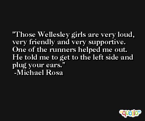 Those Wellesley girls are very loud, very friendly and very supportive. One of the runners helped me out. He told me to get to the left side and plug your ears. -Michael Rosa