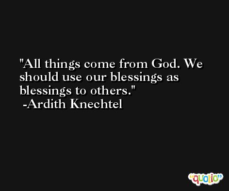 All things come from God. We should use our blessings as blessings to others. -Ardith Knechtel