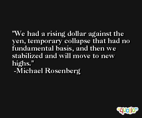 We had a rising dollar against the yen, temporary collapse that had no fundamental basis, and then we stabilized and will move to new highs. -Michael Rosenberg