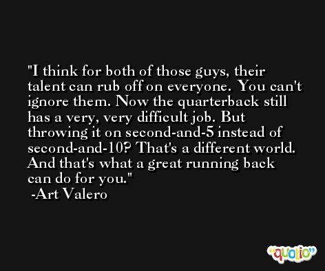 I think for both of those guys, their talent can rub off on everyone. You can't ignore them. Now the quarterback still has a very, very difficult job. But throwing it on second-and-5 instead of second-and-10? That's a different world. And that's what a great running back can do for you. -Art Valero