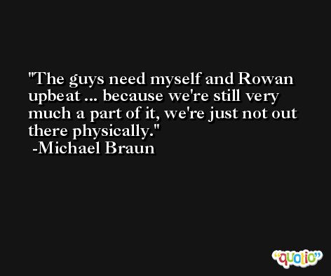 The guys need myself and Rowan upbeat ... because we're still very much a part of it, we're just not out there physically. -Michael Braun