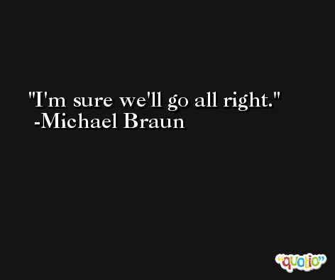I'm sure we'll go all right. -Michael Braun