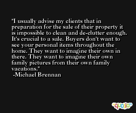 I usually advise my clients that in preparation for the sale of their property it is impossible to clean and de-clutter enough. It's crucial to a sale. Buyers don't want to see your personal items throughout the home. They want to imagine their own in there. They want to imagine their own family pictures from their own family vacations. -Michael Brennan