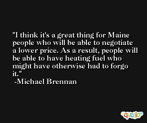 I think it's a great thing for Maine people who will be able to negotiate a lower price. As a result, people will be able to have heating fuel who might have otherwise had to forgo it. -Michael Brennan