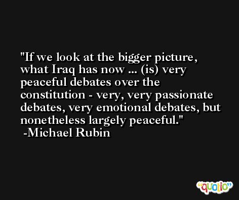 If we look at the bigger picture, what Iraq has now ... (is) very peaceful debates over the constitution - very, very passionate debates, very emotional debates, but nonetheless largely peaceful. -Michael Rubin