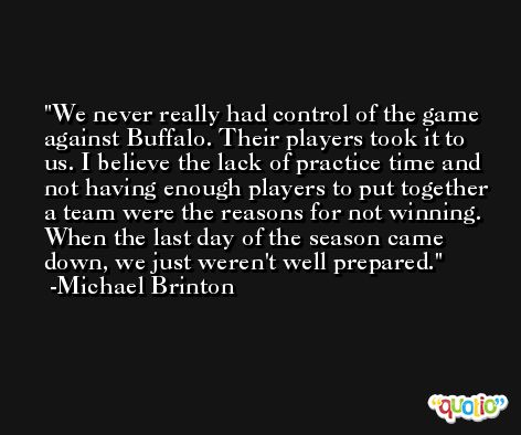 We never really had control of the game against Buffalo. Their players took it to us. I believe the lack of practice time and not having enough players to put together a team were the reasons for not winning. When the last day of the season came down, we just weren't well prepared. -Michael Brinton