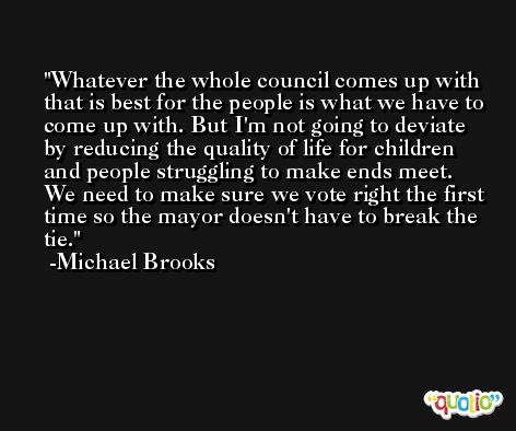 Whatever the whole council comes up with that is best for the people is what we have to come up with. But I'm not going to deviate by reducing the quality of life for children and people struggling to make ends meet. We need to make sure we vote right the first time so the mayor doesn't have to break the tie. -Michael Brooks