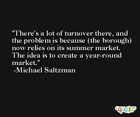 There's a lot of turnover there, and the problem is because (the borough) now relies on its summer market. The idea is to create a year-round market. -Michael Saltzman