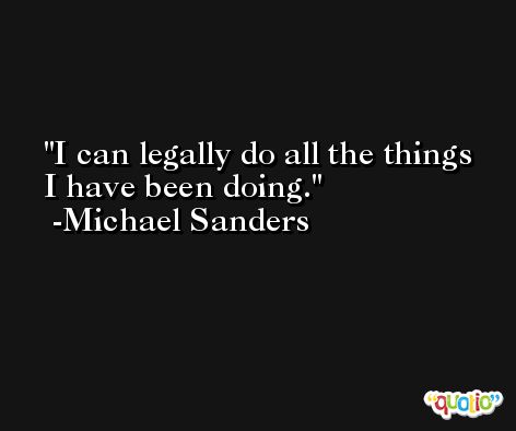 I can legally do all the things I have been doing. -Michael Sanders