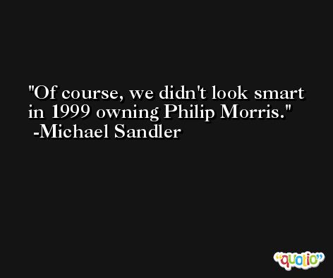 Of course, we didn't look smart in 1999 owning Philip Morris. -Michael Sandler