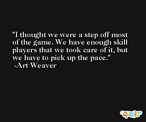 I thought we were a step off most of the game. We have enough skill players that we took care of it, but we have to pick up the pace. -Art Weaver