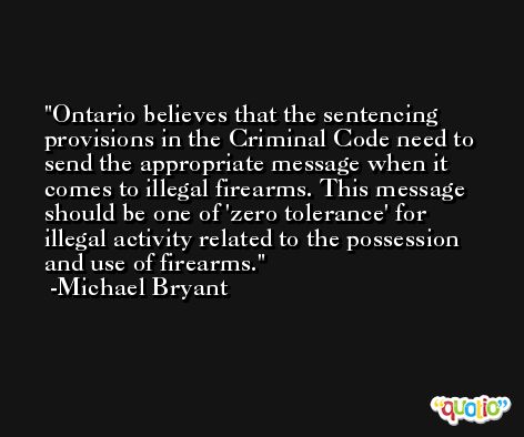 Ontario believes that the sentencing provisions in the Criminal Code need to send the appropriate message when it comes to illegal firearms. This message should be one of 'zero tolerance' for illegal activity related to the possession and use of firearms. -Michael Bryant
