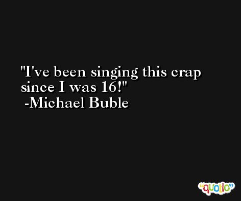 I've been singing this crap since I was 16! -Michael Buble