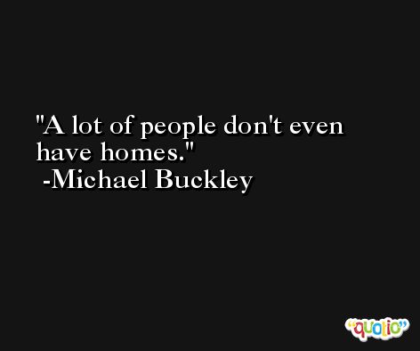 A lot of people don't even have homes. -Michael Buckley